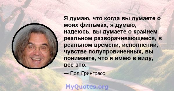 Я думаю, что когда вы думаете о моих фильмах, я думаю, надеюсь, вы думаете о крайнем реальном разворачивающемся, в реальном времени, исполнении, чувстве полупровиненных, вы понимаете, что я имею в виду, все это.