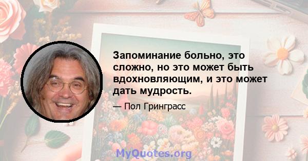 Запоминание больно, это сложно, но это может быть вдохновляющим, и это может дать мудрость.