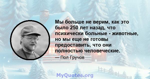 Мы больше не верим, как это было 250 лет назад, что психически больные - животные, но мы еще не готовы предоставить, что они полностью человеческие.