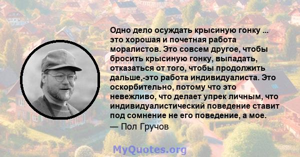 Одно дело осуждать крысиную гонку ... это хорошая и почетная работа моралистов. Это совсем другое, чтобы бросить крысиную гонку, выпадать, отказаться от того, чтобы продолжить дальше,-это работа индивидуалиста. Это