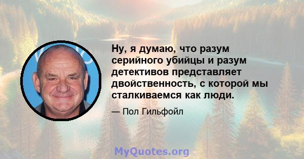 Ну, я думаю, что разум серийного убийцы и разум детективов представляет двойственность, с которой мы сталкиваемся как люди.