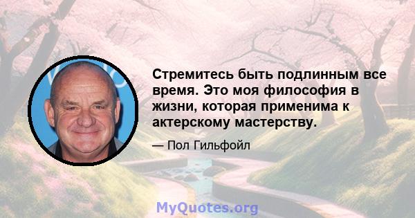 Стремитесь быть подлинным все время. Это моя философия в жизни, которая применима к актерскому мастерству.