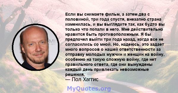 Если вы снимаете фильм, а затем два с половиной, три года спустя, внезапно страна изменилась, и вы выглядите так, как будто вы только что попали в него. Мне действительно нравится быть противоположным. Я бы предпочел