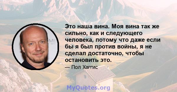 Это наша вина. Моя вина так же сильно, как и следующего человека, потому что даже если бы я был против войны, я не сделал достаточно, чтобы остановить это.