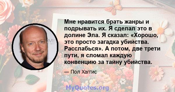 Мне нравится брать жанры и подрывать их. Я сделал это в долине Эла. Я сказал: «Хорошо, это просто загадка убийства. Расслабься». А потом, две трети пути, я сломал каждую конвенцию за тайну убийства.