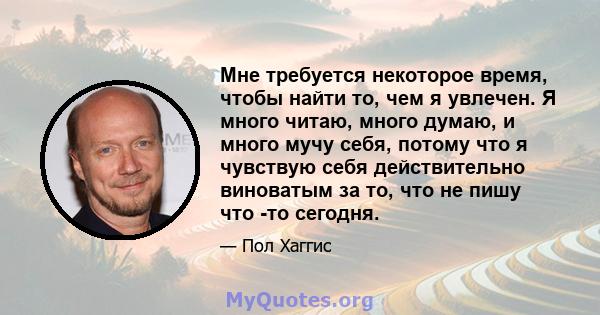 Мне требуется некоторое время, чтобы найти то, чем я увлечен. Я много читаю, много думаю, и много мучу себя, потому что я чувствую себя действительно виноватым за то, что не пишу что -то сегодня.