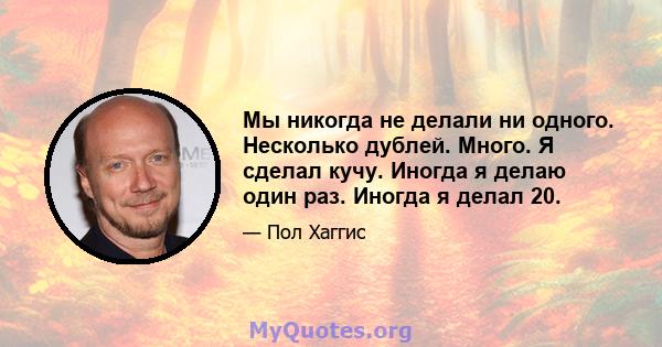 Мы никогда не делали ни одного. Несколько дублей. Много. Я сделал кучу. Иногда я делаю один раз. Иногда я делал 20.