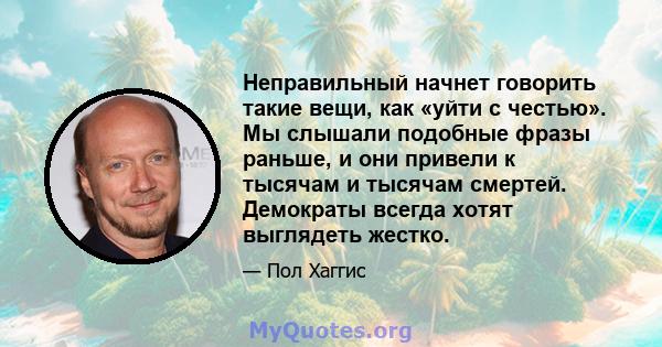 Неправильный начнет говорить такие вещи, как «уйти с честью». Мы слышали подобные фразы раньше, и они привели к тысячам и тысячам смертей. Демократы всегда хотят выглядеть жестко.