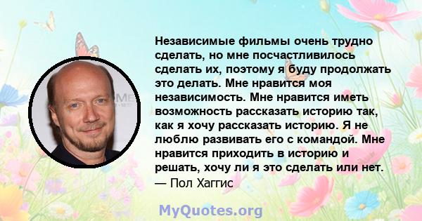 Независимые фильмы очень трудно сделать, но мне посчастливилось сделать их, поэтому я буду продолжать это делать. Мне нравится моя независимость. Мне нравится иметь возможность рассказать историю так, как я хочу