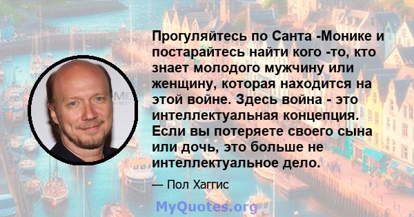 Прогуляйтесь по Санта -Монике и постарайтесь найти кого -то, кто знает молодого мужчину или женщину, которая находится на этой войне. Здесь война - это интеллектуальная концепция. Если вы потеряете своего сына или дочь, 