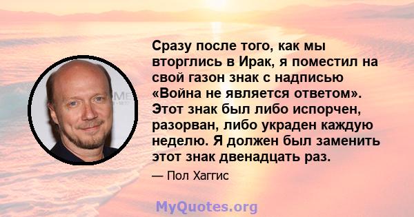 Сразу после того, как мы вторглись в Ирак, я поместил на свой газон знак с надписью «Война не является ответом». Этот знак был либо испорчен, разорван, либо украден каждую неделю. Я должен был заменить этот знак