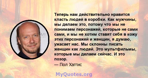 Теперь нам действительно нравится класть людей в коробки. Как мужчины, мы делаем это, потому что мы не понимаем персонажей, которые не сами сами, и мы не хотим ставят себя в кожу этих персонажей и женщин, я думаю,