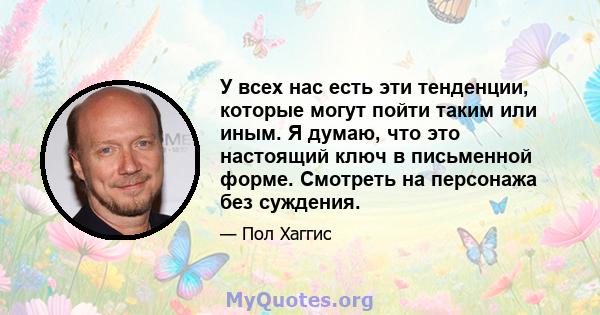 У всех нас есть эти тенденции, которые могут пойти таким или иным. Я думаю, что это настоящий ключ в письменной форме. Смотреть на персонажа без суждения.