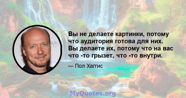 Вы не делаете картинки, потому что аудитория готова для них. Вы делаете их, потому что на вас что -то грызет, что -то внутри.