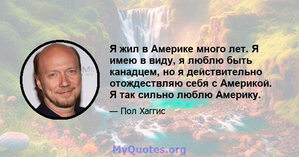 Я жил в Америке много лет. Я имею в виду, я люблю быть канадцем, но я действительно отождествляю себя с Америкой. Я так сильно люблю Америку.