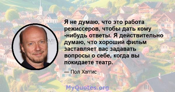 Я не думаю, что это работа режиссеров, чтобы дать кому -нибудь ответы. Я действительно думаю, что хороший фильм заставляет вас задавать вопросы о себе, когда вы покидаете театр.