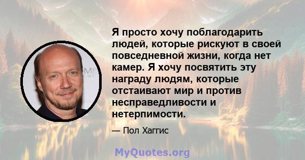 Я просто хочу поблагодарить людей, которые рискуют в своей повседневной жизни, когда нет камер. Я хочу посвятить эту награду людям, которые отстаивают мир и против несправедливости и нетерпимости.