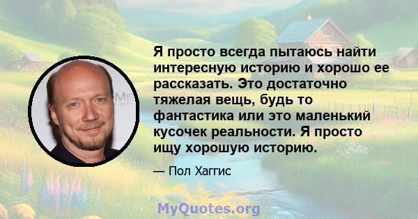 Я просто всегда пытаюсь найти интересную историю и хорошо ее рассказать. Это достаточно тяжелая вещь, будь то фантастика или это маленький кусочек реальности. Я просто ищу хорошую историю.