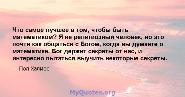 Что самое лучшее в том, чтобы быть математиком? Я не религиозный человек, но это почти как общаться с Богом, когда вы думаете о математике. Бог держит секреты от нас, и интересно пытаться выучить некоторые секреты.