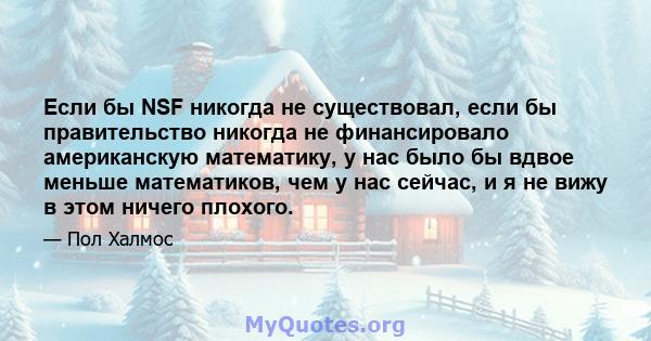 Если бы NSF никогда не существовал, если бы правительство никогда не финансировало американскую математику, у нас было бы вдвое меньше математиков, чем у нас сейчас, и я не вижу в этом ничего плохого.