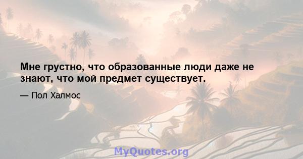 Мне грустно, что образованные люди даже не знают, что мой предмет существует.