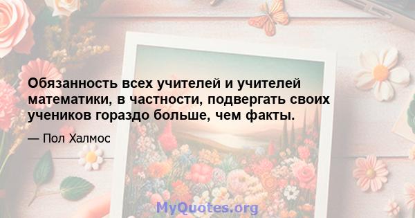 Обязанность всех учителей и учителей математики, в частности, подвергать своих учеников гораздо больше, чем факты.