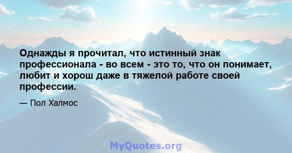 Однажды я прочитал, что истинный знак профессионала - во всем - это то, что он понимает, любит и хорош даже в тяжелой работе своей профессии.