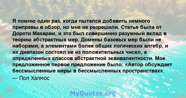 Я помню один раз, когда пытался добавить немного приправы в обзор, но мне не разрешили. Статья была от Дороти Махарам, и это был совершенно разумный вклад в теорию абстрактных мер. Домены базовых мер были не наборами, а 