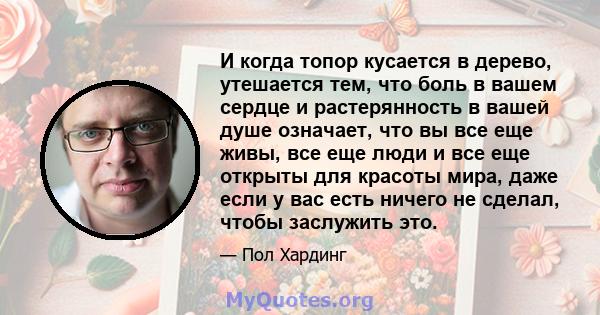 И когда топор кусается в дерево, утешается тем, что боль в вашем сердце и растерянность в вашей душе означает, что вы все еще живы, все еще люди и все еще открыты для красоты мира, даже если у вас есть ничего не сделал, 