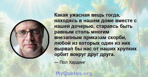 Какая ужасная вещь тогда, находясь в нашем доме вместе с нашей дочерью, стараясь быть равным столь многим внезапным приказам скорби, любой из которых один из них вырвал бы нас от наших хрупких орбит вокруг друг друга.