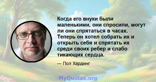 Когда его внуки были маленькими, они спросили, могут ли они спрятаться в часах. Теперь он хотел собрать их и открыть себя и спрятать их среди своих ребер и слабо тикающих сердца.