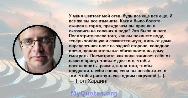 У меня шептает мой отец, будь все еще все еще. И все же вы все измените. Каким было болото, ожидая шторма, прежде чем вы пришли и оказались на коленях в воде? Это было ничего. Посмотрите после того, как вы покинете