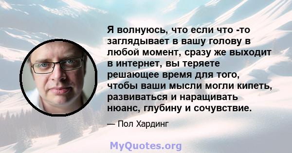 Я волнуюсь, что если что -то заглядывает в вашу голову в любой момент, сразу же выходит в интернет, вы теряете решающее время для того, чтобы ваши мысли могли кипеть, развиваться и наращивать нюанс, глубину и сочувствие.