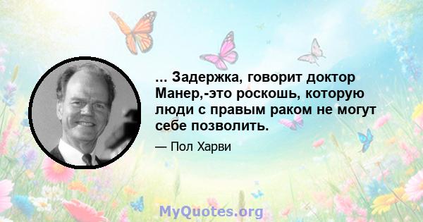 ... Задержка, говорит доктор Манер,-это роскошь, которую люди с правым раком не могут себе позволить.