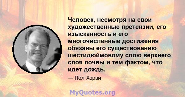 Человек, несмотря на свои художественные претензии, его изысканность и его многочисленные достижения обязаны его существованию шестидюймовому слою верхнего слоя почвы и тем фактом, что идет дождь.