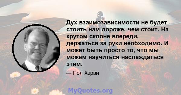 Дух взаимозависимости не будет стоить нам дороже, чем стоит. На крутом склоне впереди, держаться за руки необходимо. И может быть просто то, что мы можем научиться наслаждаться этим.