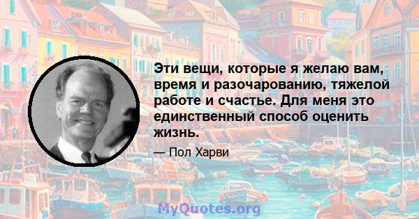 Эти вещи, которые я желаю вам, время и разочарованию, тяжелой работе и счастье. Для меня это единственный способ оценить жизнь.