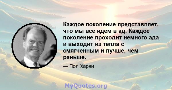 Каждое поколение представляет, что мы все идем в ад. Каждое поколение проходит немного ада и выходит из тепла с смягченным и лучше, чем раньше.