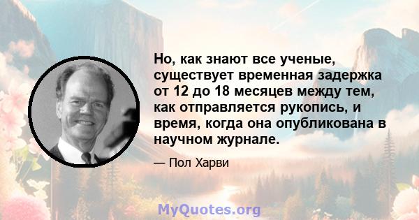 Но, как знают все ученые, существует временная задержка от 12 до 18 месяцев между тем, как отправляется рукопись, и время, когда она опубликована в научном журнале.