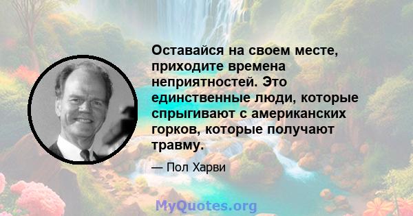 Оставайся на своем месте, приходите времена неприятностей. Это единственные люди, которые спрыгивают с американских горков, которые получают травму.