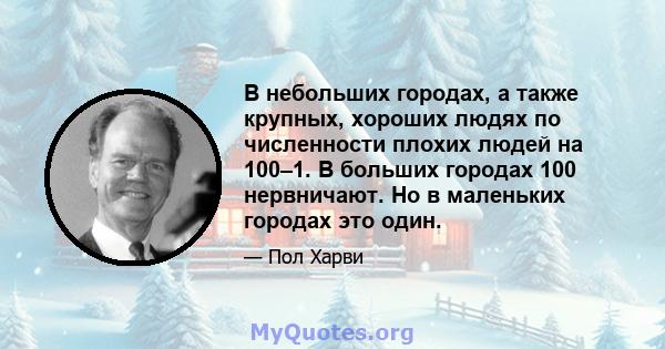 В небольших городах, а также крупных, хороших людях по численности плохих людей на 100–1. В больших городах 100 нервничают. Но в маленьких городах это один.