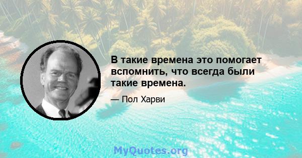 В такие времена это помогает вспомнить, что всегда были такие времена.