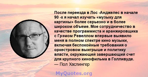 После переезда в Лос -Анджелес в начале 90 -х я начал изучать «музыку для картины» более серьезно и в более широком объеме. Мое сотрудничество в качестве программиста и аранжировщика с Грэмом Ревеллом впервые выявило