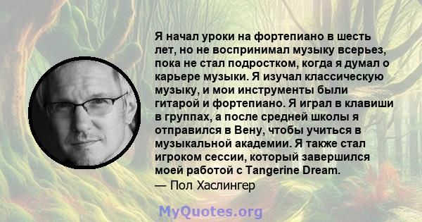 Я начал уроки на фортепиано в шесть лет, но не воспринимал музыку всерьез, пока не стал подростком, когда я думал о карьере музыки. Я изучал классическую музыку, и мои инструменты были гитарой и фортепиано. Я играл в