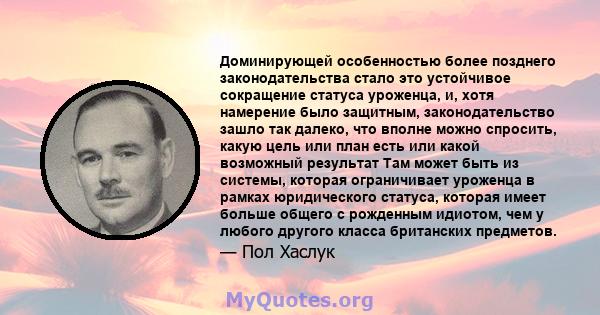 Доминирующей особенностью более позднего законодательства стало это устойчивое сокращение статуса уроженца, и, хотя намерение было защитным, законодательство зашло так далеко, что вполне можно спросить, какую цель или