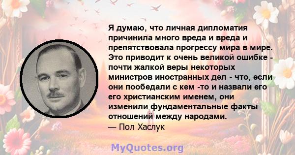 Я думаю, что личная дипломатия причинила много вреда и вреда и препятствовала прогрессу мира в мире. Это приводит к очень великой ошибке - почти жалкой веры некоторых министров иностранных дел - что, если они пообедали