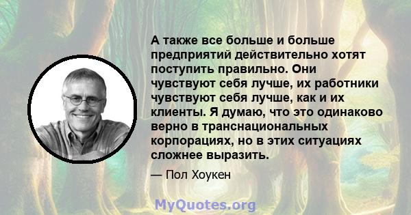 А также все больше и больше предприятий действительно хотят поступить правильно. Они чувствуют себя лучше, их работники чувствуют себя лучше, как и их клиенты. Я думаю, что это одинаково верно в транснациональных