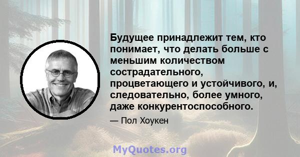 Будущее принадлежит тем, кто понимает, что делать больше с меньшим количеством сострадательного, процветающего и устойчивого, и, следовательно, более умного, даже конкурентоспособного.