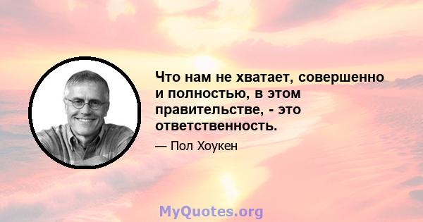 Что нам не хватает, совершенно и полностью, в этом правительстве, - это ответственность.