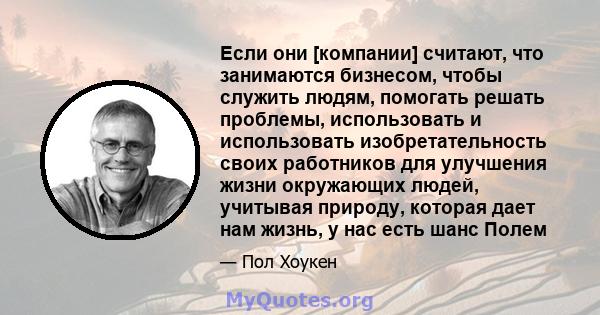 Если они [компании] считают, что занимаются бизнесом, чтобы служить людям, помогать решать проблемы, использовать и использовать изобретательность своих работников для улучшения жизни окружающих людей, учитывая природу, 